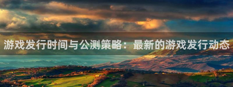ag街机智邦：游戏发行时间与公测策略：最新的游戏发行动态
